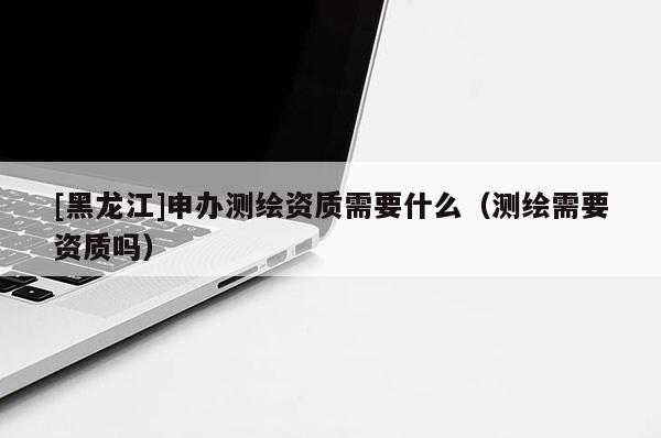 [黑龍江]申辦測繪資質(zhì)需要什么（測繪需要資質(zhì)嗎）
