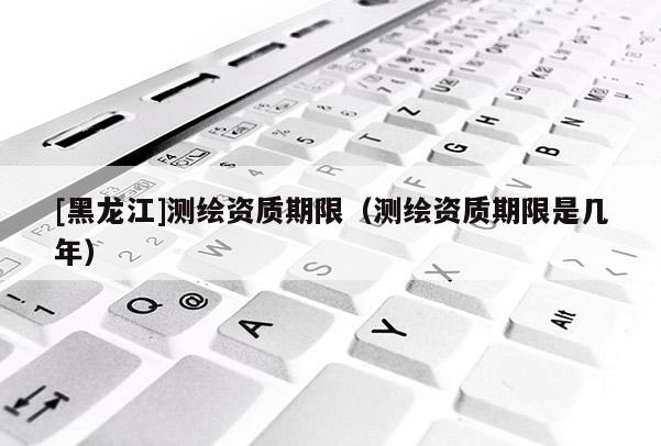 [黑龍江]測(cè)繪資質(zhì)期限（測(cè)繪資質(zhì)期限是幾年）