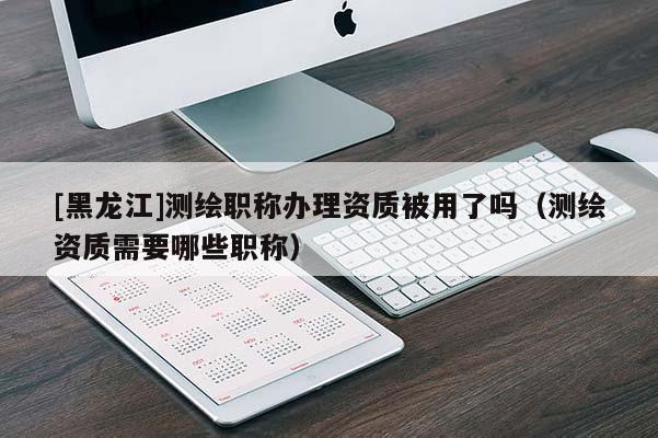 [黑龍江]測繪職稱辦理資質(zhì)被用了嗎（測繪資質(zhì)需要哪些職稱）