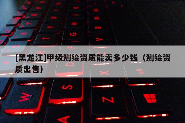 [黑龍江]甲級(jí)測(cè)繪資質(zhì)能賣(mài)多少錢(qián)（測(cè)繪資質(zhì)出售）