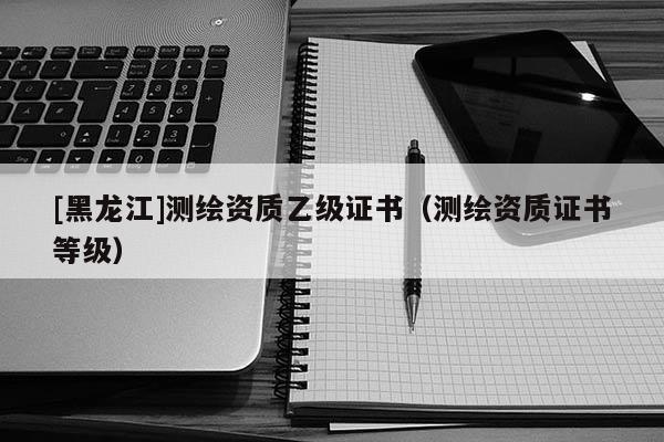 [黑龍江]測繪資質乙級證書（測繪資質證書等級）
