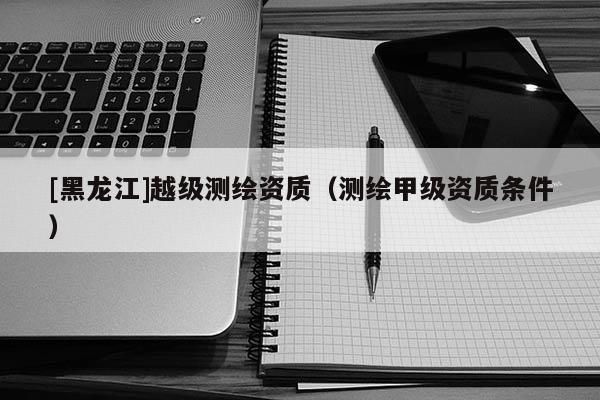 [黑龍江]越級(jí)測(cè)繪資質(zhì)（測(cè)繪甲級(jí)資質(zhì)條件）