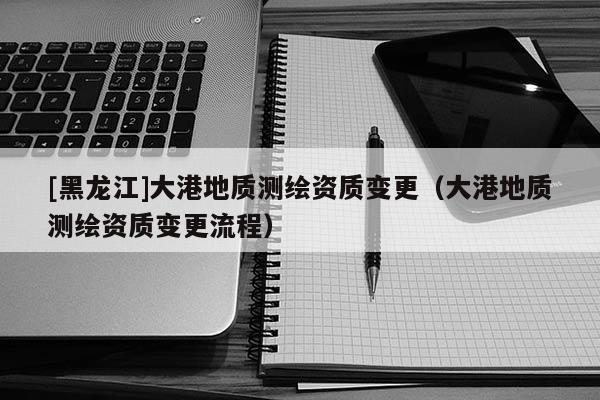 [黑龍江]大港地質(zhì)測(cè)繪資質(zhì)變更（大港地質(zhì)測(cè)繪資質(zhì)變更流程）
