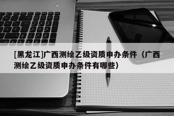 [黑龍江]廣西測(cè)繪乙級(jí)資質(zhì)申辦條件（廣西測(cè)繪乙級(jí)資質(zhì)申辦條件有哪些）
