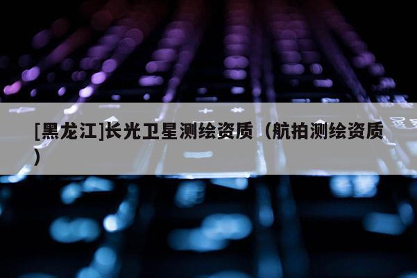 [黑龍江]長光衛(wèi)星測繪資質(zhì)（航拍測繪資質(zhì)）