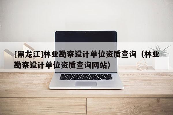 [黑龍江]林業(yè)勘察設(shè)計(jì)單位資質(zhì)查詢（林業(yè)勘察設(shè)計(jì)單位資質(zhì)查詢網(wǎng)站）