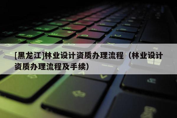 [黑龍江]林業(yè)設(shè)計資質(zhì)辦理流程（林業(yè)設(shè)計資質(zhì)辦理流程及手續(xù)）