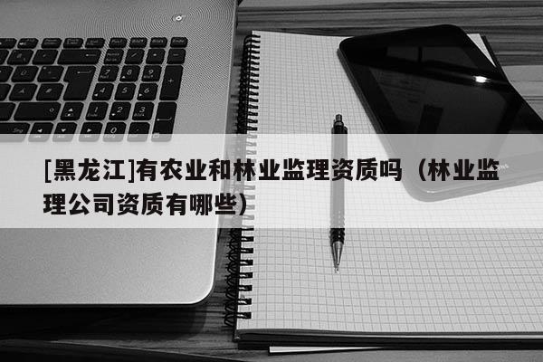 [黑龍江]有農(nóng)業(yè)和林業(yè)監(jiān)理資質(zhì)嗎（林業(yè)監(jiān)理公司資質(zhì)有哪些）