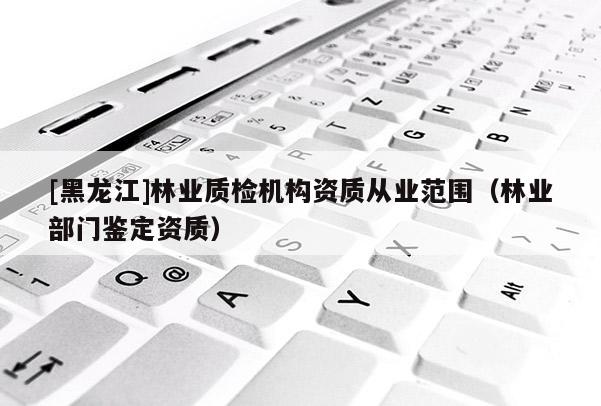 [黑龍江]林業(yè)質(zhì)檢機構(gòu)資質(zhì)從業(yè)范圍（林業(yè)部門鑒定資質(zhì)）