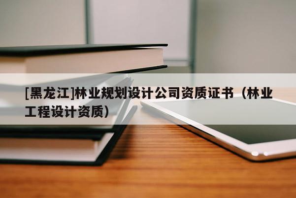 [黑龍江]林業(yè)規(guī)劃設(shè)計(jì)公司資質(zhì)證書（林業(yè)工程設(shè)計(jì)資質(zhì)）