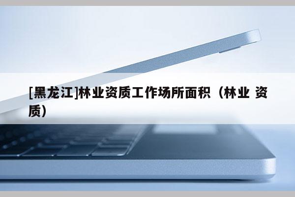 [黑龍江]林業(yè)資質(zhì)工作場所面積（林業(yè) 資質(zhì)）