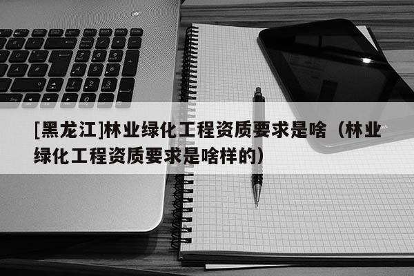 [黑龍江]林業(yè)綠化工程資質(zhì)要求是啥（林業(yè)綠化工程資質(zhì)要求是啥樣的）