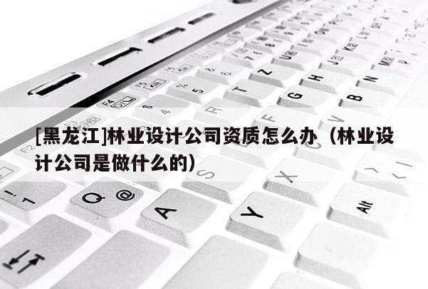 [黑龍江]林業(yè)設(shè)計(jì)公司資質(zhì)怎么辦（林業(yè)設(shè)計(jì)公司是做什么的）
