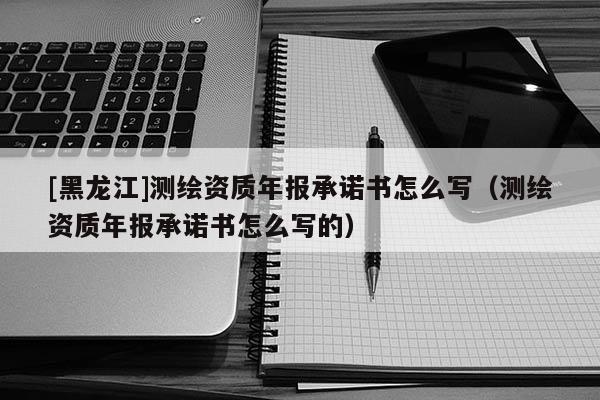 [黑龍江]測(cè)繪資質(zhì)年報(bào)承諾書(shū)怎么寫(xiě)（測(cè)繪資質(zhì)年報(bào)承諾書(shū)怎么寫(xiě)的）