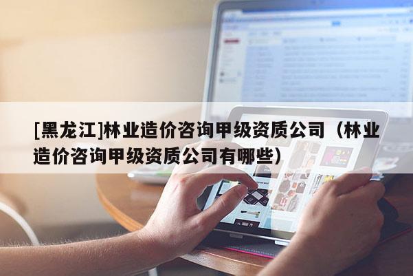 [黑龍江]林業(yè)造價(jià)咨詢(xún)甲級(jí)資質(zhì)公司（林業(yè)造價(jià)咨詢(xún)甲級(jí)資質(zhì)公司有哪些）