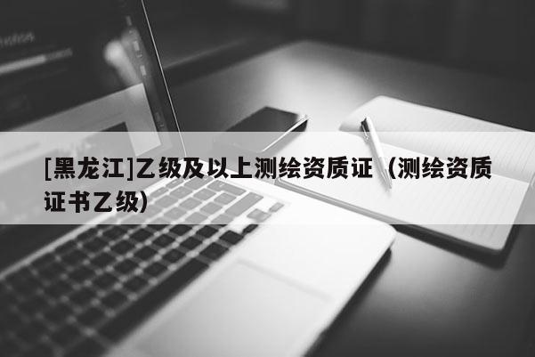 [黑龍江]乙級及以上測繪資質(zhì)證（測繪資質(zhì)證書乙級）