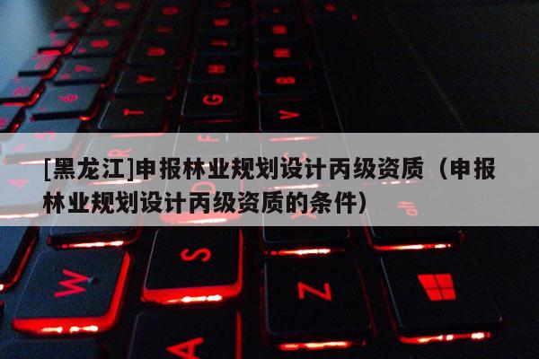 [黑龍江]申報(bào)林業(yè)規(guī)劃設(shè)計(jì)丙級(jí)資質(zhì)（申報(bào)林業(yè)規(guī)劃設(shè)計(jì)丙級(jí)資質(zhì)的條件）