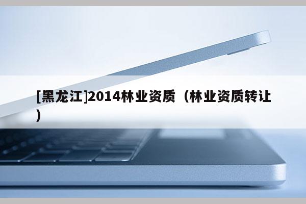 [黑龍江]2014林業(yè)資質(zhì)（林業(yè)資質(zhì)轉(zhuǎn)讓）
