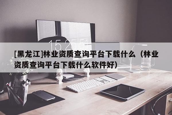 [黑龍江]林業(yè)資質(zhì)查詢平臺(tái)下載什么（林業(yè)資質(zhì)查詢平臺(tái)下載什么軟件好）
