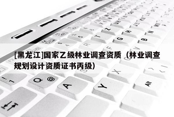 [黑龍江]國家乙級林業(yè)調(diào)查資質(zhì)（林業(yè)調(diào)查規(guī)劃設(shè)計資質(zhì)證書丙級）