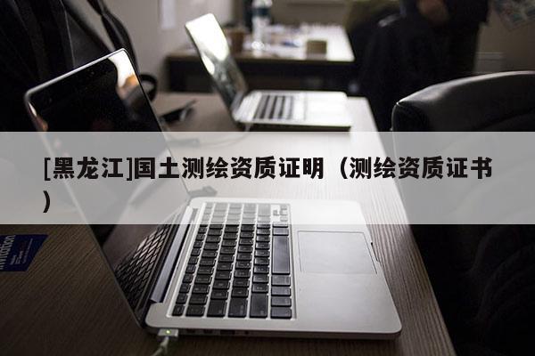 [黑龍江]國土測繪資質(zhì)證明（測繪資質(zhì)證書）