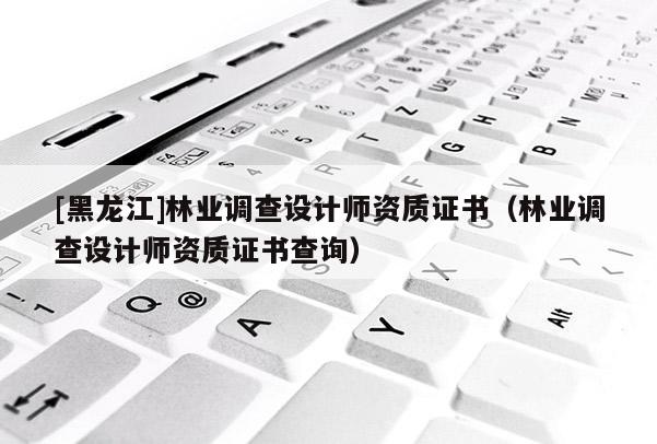 [黑龍江]林業(yè)調(diào)查設(shè)計(jì)師資質(zhì)證書（林業(yè)調(diào)查設(shè)計(jì)師資質(zhì)證書查詢）