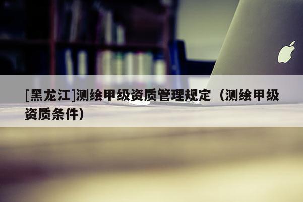 [黑龍江]測繪甲級資質管理規(guī)定（測繪甲級資質條件）