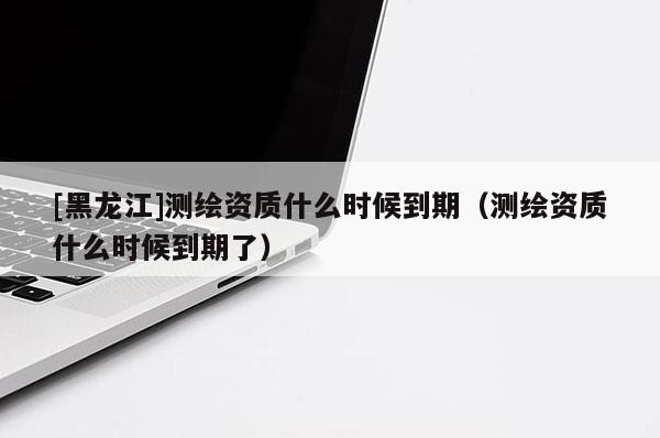 [黑龍江]測繪資質(zhì)什么時候到期（測繪資質(zhì)什么時候到期了）