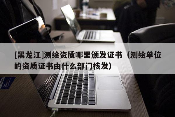 [黑龍江]測繪資質(zhì)哪里頒發(fā)證書（測繪單位的資質(zhì)證書由什么部門核發(fā)）