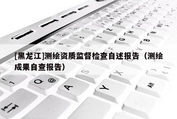 [黑龍江]測繪資質(zhì)監(jiān)督檢查自述報告（測繪成果自查報告）