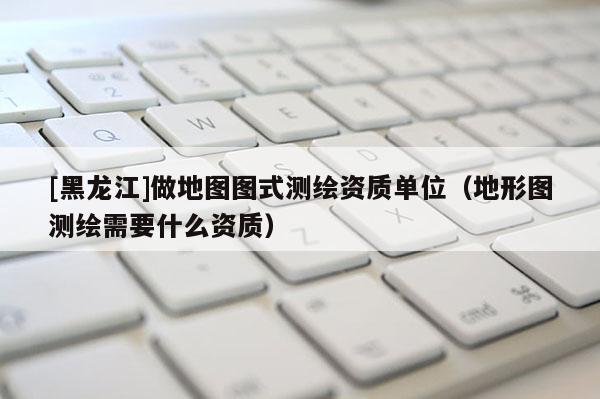[黑龍江]做地圖圖式測繪資質(zhì)單位（地形圖測繪需要什么資質(zhì)）