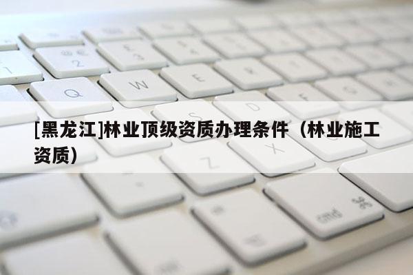 [黑龍江]林業(yè)頂級資質(zhì)辦理?xiàng)l件（林業(yè)施工資質(zhì)）
