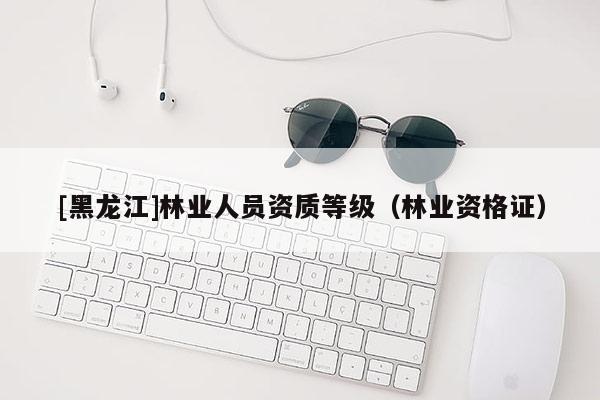 [黑龍江]林業(yè)人員資質(zhì)等級（林業(yè)資格證）
