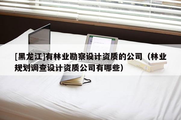[黑龍江]有林業(yè)勘察設(shè)計(jì)資質(zhì)的公司（林業(yè)規(guī)劃調(diào)查設(shè)計(jì)資質(zhì)公司有哪些）