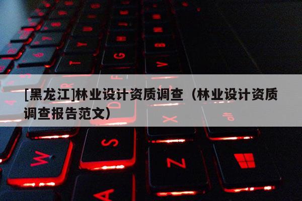 [黑龍江]林業(yè)設(shè)計(jì)資質(zhì)調(diào)查（林業(yè)設(shè)計(jì)資質(zhì)調(diào)查報(bào)告范文）