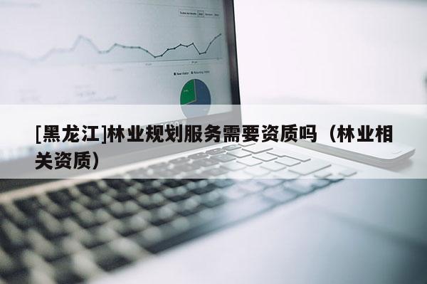 [黑龍江]林業(yè)規(guī)劃服務(wù)需要資質(zhì)嗎（林業(yè)相關(guān)資質(zhì)）