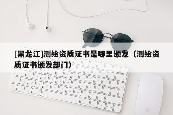 [黑龍江]測繪資質(zhì)證書是哪里頒發(fā)（測繪資質(zhì)證書頒發(fā)部門）