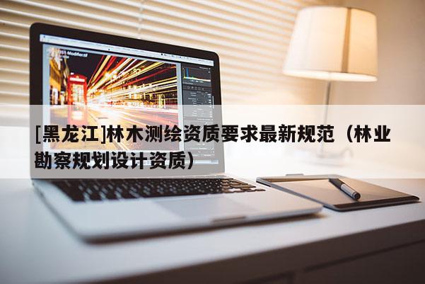 [黑龍江]林木測繪資質(zhì)要求最新規(guī)范（林業(yè)勘察規(guī)劃設(shè)計資質(zhì)）