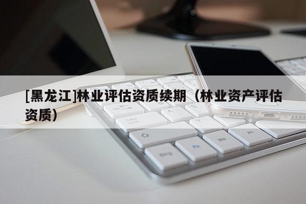 [黑龍江]林業(yè)評(píng)估資質(zhì)續(xù)期（林業(yè)資產(chǎn)評(píng)估資質(zhì)）