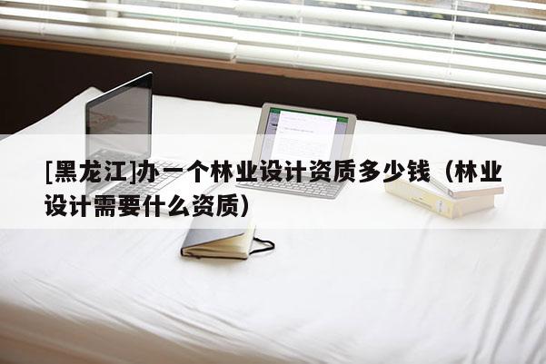 [黑龍江]辦一個林業(yè)設計資質多少錢（林業(yè)設計需要什么資質）