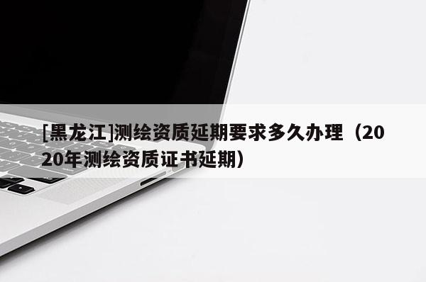 [黑龍江]測繪資質(zhì)延期要求多久辦理（2020年測繪資質(zhì)證書延期）