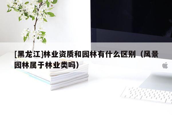 [黑龍江]林業(yè)資質(zhì)和園林有什么區(qū)別（風(fēng)景園林屬于林業(yè)類嗎）