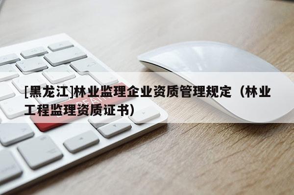 [黑龍江]林業(yè)監(jiān)理企業(yè)資質(zhì)管理規(guī)定（林業(yè)工程監(jiān)理資質(zhì)證書）