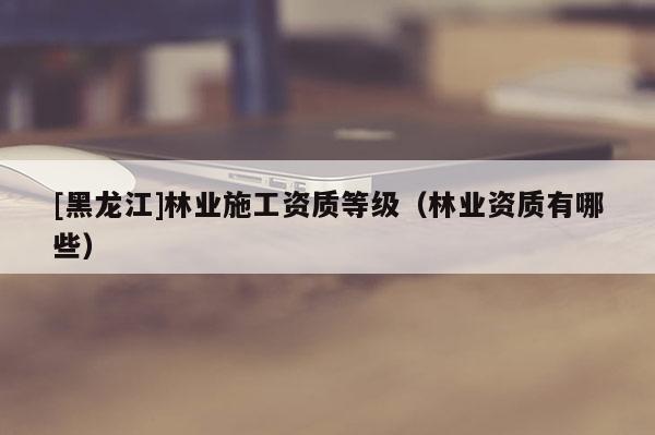 [黑龍江]林業(yè)施工資質(zhì)等級（林業(yè)資質(zhì)有哪些）