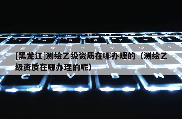 [黑龍江]測繪乙級資質在哪辦理的（測繪乙級資質在哪辦理的呢）