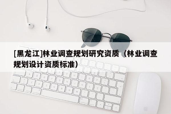 [黑龍江]林業(yè)調(diào)查規(guī)劃研究資質(zhì)（林業(yè)調(diào)查規(guī)劃設(shè)計(jì)資質(zhì)標(biāo)準(zhǔn)）