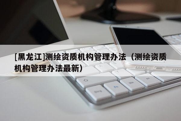 [黑龍江]測(cè)繪資質(zhì)機(jī)構(gòu)管理辦法（測(cè)繪資質(zhì)機(jī)構(gòu)管理辦法最新）