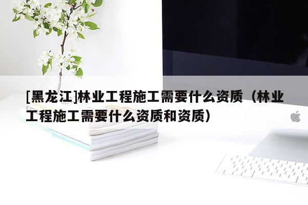 [黑龍江]林業(yè)工程施工需要什么資質(zhì)（林業(yè)工程施工需要什么資質(zhì)和資質(zhì)）