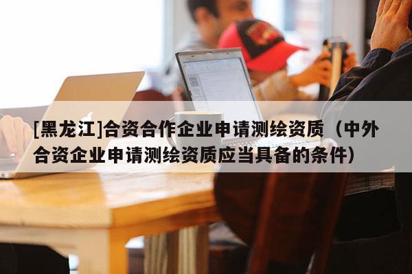 [黑龍江]合資合作企業(yè)申請(qǐng)測(cè)繪資質(zhì)（中外合資企業(yè)申請(qǐng)測(cè)繪資質(zhì)應(yīng)當(dāng)具備的條件）