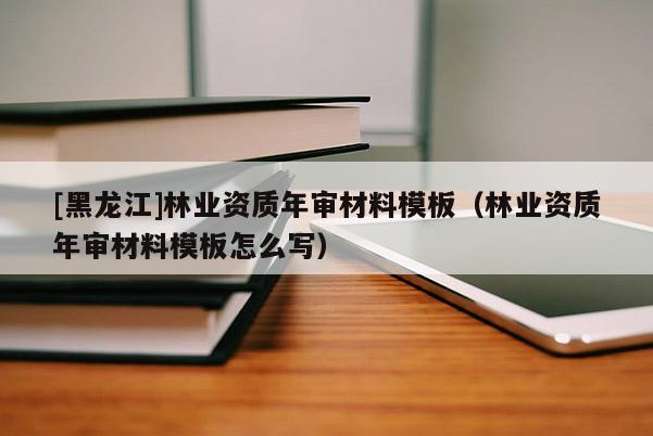 [黑龍江]林業(yè)資質(zhì)年審材料模板（林業(yè)資質(zhì)年審材料模板怎么寫）